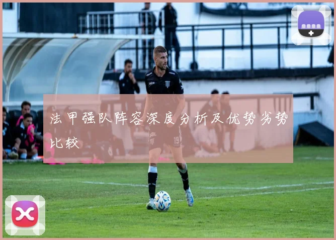 法甲强队阵容深度分析及优势劣势比较
