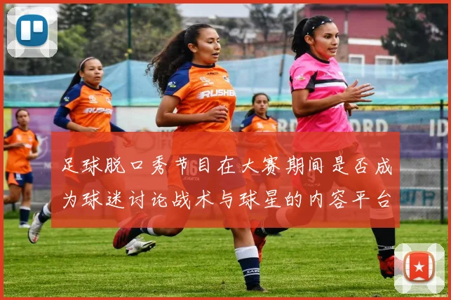 足球脱口秀节目在大赛期间是否成为球迷讨论战术与球星的内容平台