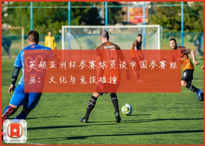 英超亚洲杯参赛球员谈中国参赛经历：文化与竞技碰撞
