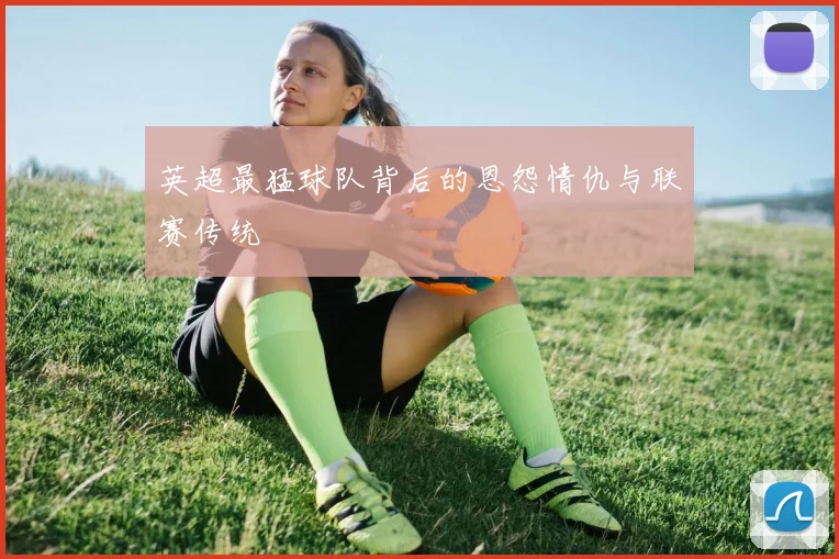 英超最猛球队背后的恩怨情仇与联赛传统