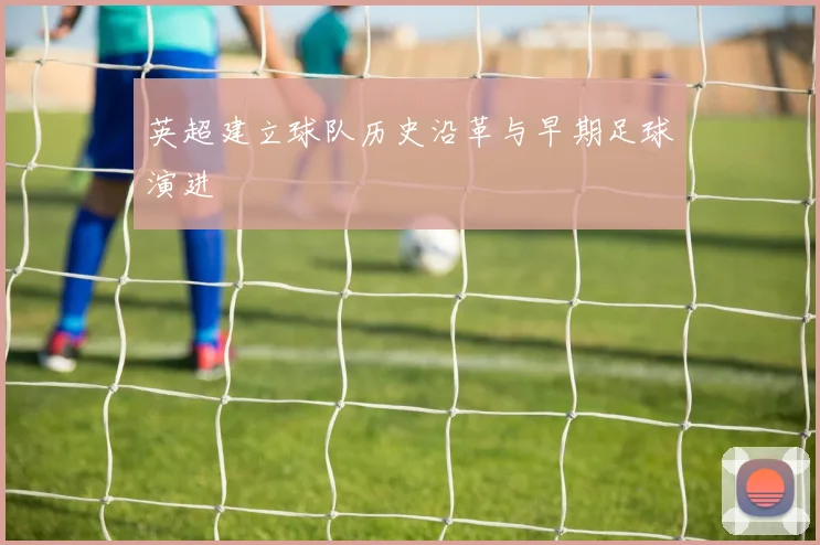 英超建立球队历史沿革与早期足球演进