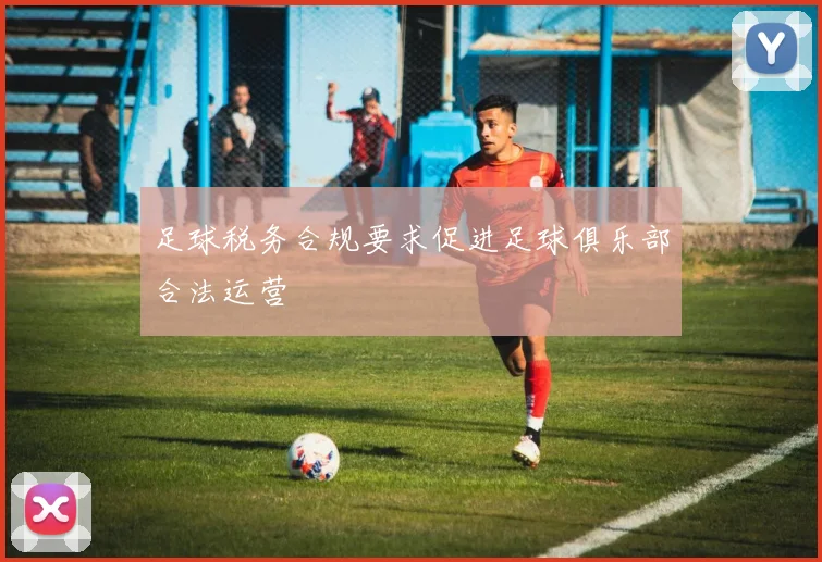 足球税务合规要求促进足球俱乐部合法运营