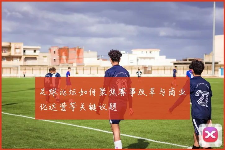 足球论坛如何聚焦赛事改革与商业化运营等关键议题